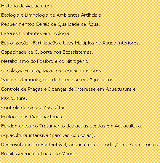 Caixa de texto: Histria da Aquacultura.Ecologia e Limnologia de Ambientes Artificiais.Requerimentos Gerais de Qualidade de gua.Fatores Limitantes em Ecologia.Eutrofizao,  Fertilizao e Usos Mltiplos de guas Interiores.Capacidade de Suporte dos Ecossistemas.Metabolismo do Fsforo e do Nitrognio.Circulao e Estagnao das guas Interiores.Variveis Limnolgicas de Interesse em Aquacultura.Controle de Pragas e Doenas de Interesse em Aquacultura e Piscicultura.Controle de Algas, Macrfitas.Ecologia das Cianobactrias.Fundamentos do Tratamento das guas usadas em Aquacultura.Aquacultura intensiva (parques Aqucolas).Desenvolvimento Sustentvel, Aquacultura e Produo de Alimentos no Brasil, Amrica Latina e no Mundo.