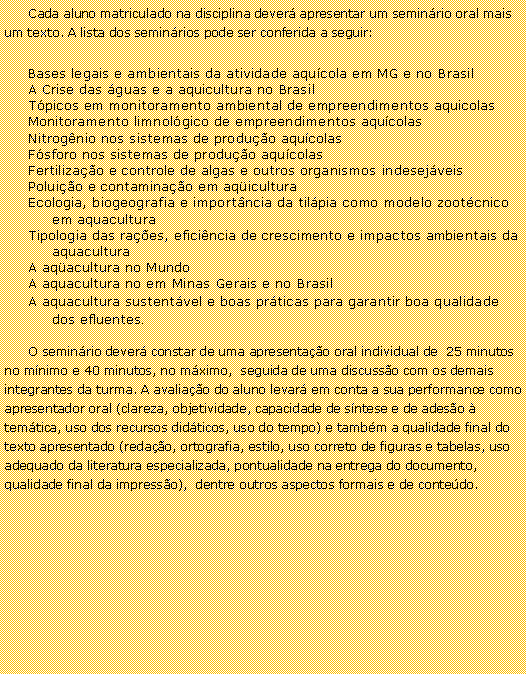 Caixa de texto: Cada aluno matriculado na disciplina dever apresentar um seminrio oral mais um texto. A lista dos seminrios pode ser conferida a seguir:Bases legais e ambientais da atividade aqucola em MG e no BrasilA Crise das guas e a aquicultura no BrasilTpicos em monitoramento ambiental de empreendimentos aquicolasMonitoramento limnolgico de empreendimentos aqucolasNitrognio nos sistemas de produo aqucolasFsforo nos sistemas de produo aqucolasFertilizao e controle de algas e outros organismos indesejveisPoluio e contaminao em aqiculturaEcologia, biogeografia e importncia da tilpia como modelo zootcnico em aquaculturaTipologia das raes, eficincia de crescimento e impactos ambientais da aquaculturaA aqacultura no MundoA aquacultura no em Minas Gerais e no BrasilA aquacultura sustentvel e boas prticas para garantir boa qualidade dos efluentes.O seminrio dever constar de uma apresentao oral individual de  25 minutos no mnimo e 40 minutos, no mximo,  seguida de uma discusso com os demais integrantes da turma. A avaliao do aluno levar em conta a sua performance como apresentador oral (clareza, objetividade, capacidade de sntese e de adeso  temtica, uso dos recursos didticos, uso do tempo) e tambm a qualidade final do texto apresentado (redao, ortografia, estilo, uso correto de figuras e tabelas, uso adequado da literatura especializada, pontualidade na entrega do documento, qualidade final da impresso),  dentre outros aspectos formais e de contedo.