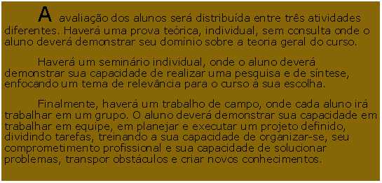 Caixa de Texto: 	A avaliao dos alunos ser distribuda entre trs atividades diferentes. Haver uma prova terica, individual, sem consulta onde o aluno dever demonstrar seu domnio sobre a teoria geral do curso. 	Haver um seminrio individual, onde o aluno dever demonstrar sua capacidade de realizar uma pesquisa e de sntese, enfocando um tema de relevncia para o curso  sua escolha. 	Finalmente, haver um trabalho de campo, onde cada aluno ir trabalhar em um grupo. O aluno dever demonstrar sua capacidade em trabalhar em equipe, em planejar e executar um projeto definido, dividindo tarefas, treinando a sua capacidade de organizar-se, seu comprometimento profissional e sua capacidade de solucionar problemas, transpor obstculos e criar novos conhecimentos.