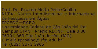 Caixa de Texto: Prof. Dr. Ricardo Motta Pinto-CoelhoNIIPANcleo Interdisciplinar e Internacional de Pesquisas em guasPPGEOGDGEOUniversidade Federal de So Joo del-ReiCampus CTANPrdio REUNISala 3.0836301-360 So Joo del-Rei (MG)E-mail: rpcoelho@ufsj.edu.brTel (032) 3373 3966