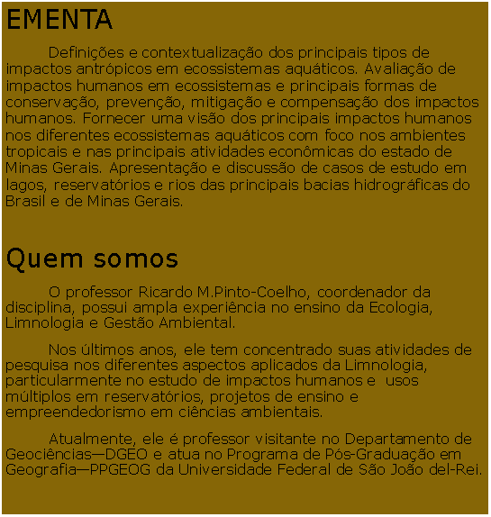 Caixa de Texto: EMENTA	Definies e contextualizao dos principais tipos de impactos antrpicos em ecossistemas aquticos. Avaliao de impactos humanos em ecossistemas e principais formas de conservao, preveno, mitigao e compensao dos impactos humanos. Fornecer uma viso dos principais impactos humanos nos diferentes ecossistemas aquticos com foco nos ambientes tropicais e nas principais atividades econmicas do estado de Minas Gerais. Apresentao e discusso de casos de estudo em lagos, reservatrios e rios das principais bacias hidrogrficas do Brasil e de Minas Gerais.Quem somos 	O professor Ricardo M.Pinto-Coelho, coordenador da disciplina, possui ampla experincia no ensino da Ecologia, Limnologia e Gesto Ambiental. 	Nos ltimos anos, ele tem concentrado suas atividades de pesquisa nos diferentes aspectos aplicados da Limnologia, particularmente no estudo de impactos humanos e  usos mltiplos em reservatrios, projetos de ensino e empreendedorismo em cincias ambientais. 	Atualmente, ele  professor visitante no Departamento de GeocinciasDGEO e atua no Programa de Ps-Graduao em GeografiaPPGEOG da Universidade Federal de So Joo del-Rei.