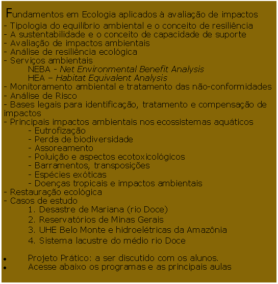 Caixa de Texto:  Fundamentos em Ecologia aplicados  avaliao de impactos - Tipologia do equilbrio ambiental e o conceito de resilincia - A sustentabilidade e o conceito de capacidade de suporte - Avaliao de impactos ambientais - Anlise de resilincia ecolgica - Servios ambientais 	NEBA - Net Environmental Benefit Analysis 	HEA  Habitat Equivalent Analysis - Monitoramento ambiental e tratamento das no-conformidades - Anlise de Risco - Bases legais para identificao, tratamento e compensao de impactos - Principais impactos ambientais nos ecossistemas aquticos 	- Eutrofizao 	- Perda de biodiversidade 	- Assoreamento 	- Poluio e aspectos ecotoxicolgicos 	- Barramentos, transposies 	- Espcies exticas 	- Doenas tropicais e impactos ambientais - Restaurao ecolgica - Casos de estudo 	1. Desastre de Mariana (rio Doce) 	2. Reservatrios de Minas Gerais 	3. UHE Belo Monte e hidroeltricas da Amaznia 	4. Sistema lacustre do mdio rio Doce Projeto Prtico: a ser discutido com os alunos.Acesse abaixo os programas e as principais aulas