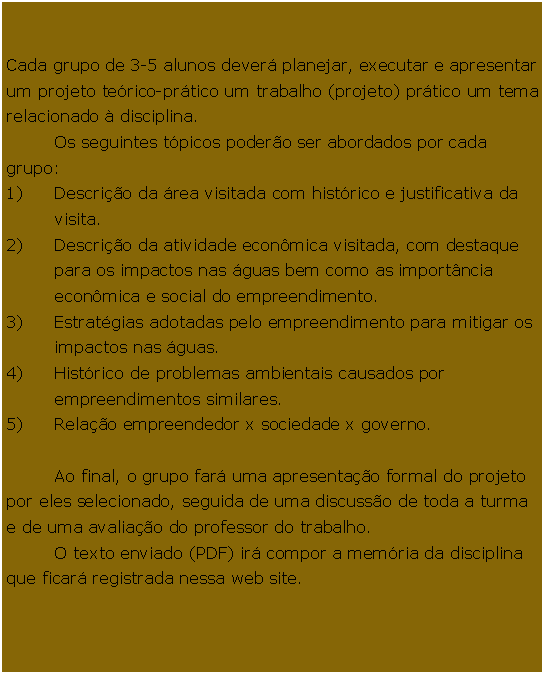 Caixa de Texto: 	Cada grupo de 3-5 alunos dever planejar, executar e apresentar um projeto terico-prtico um trabalho (projeto) prtico um tema relacionado  disciplina. 	Os seguintes tpicos podero ser abordados por cada grupo:Descrio da rea visitada com histrico e justificativa da visita.Descrio da atividade econmica visitada, com destaque para os impactos nas guas bem como as importncia econmica e social do empreendimento.Estratgias adotadas pelo empreendimento para mitigar os impactos nas guas.Histrico de problemas ambientais causados por empreendimentos similares.Relao empreendedor x sociedade x governo.	Ao final, o grupo far uma apresentao formal do projeto por eles selecionado, seguida de uma discusso de toda a turma e de uma avaliao do professor do trabalho. 	O texto enviado (PDF) ir compor a memria da disciplina que ficar registrada nessa web site. 	