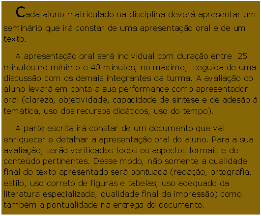 Caixa de Texto: Cada aluno matriculado na disciplina dever apresentar um seminrio que ir constar de uma apresentao oral e de um texto. A apresentao oral ser individual com durao entre  25 minutos no mnimo e 40 minutos, no mximo,  seguida de uma discusso com os demais integrantes da turma. A avaliao do aluno levar em conta a sua performance como apresentador oral (clareza, objetividade, capacidade de sntese e de adeso  temtica, uso dos recursos didticos, uso do tempo).A parte escrita ir constar de um documento que vai enriquecer e detalhar a apresentao oral do aluno. Para a sua avaliao, sero verificados todos os aspectos formais e de contedo pertinentes. Desse modo, no somente a qualidade final do texto apresentado ser pontuada (redao, ortografia, estilo, uso correto de figuras e tabelas, uso adequado da literatura especializada, qualidade final da impresso) como tambm a pontualidade na entrega do documento.