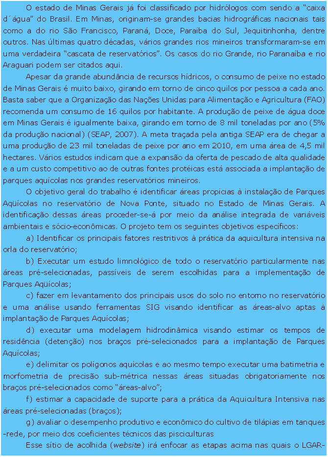 Caixa de Texto: O estado de Minas Gerais j foi classificado por hidrlogos com sendo a caixa dgua do Brasil. Em Minas, originam-se grandes bacias hidrogrficas nacionais tais como a do rio So Francisco, Paran, Doce, Paraba do Sul, Jequitinhonha, dentre outros. Nas ltimas quatro dcadas, vrios grandes rios mineiros transformaram-se em uma verdadeira cascata de reservatrios. Os casos do rio Grande, rio Paranaba e rio Araguari podem ser citados aqui. Apesar da grande abundncia de recursos hdricos, o consumo de peixe no estado de Minas Gerais  muito baixo, girando em torno de cinco quilos por pessoa a cada ano. Basta saber que a Organizao das Naes Unidas para Alimentao e Agricultura (FAO) recomenda um consumo de 16 quilos por habitante. A produo de peixe de gua doce em Minas Gerais  igualmente baixa, girando em torno de 8 mil toneladas por ano (5% da produo nacional) (SEAP, 2007). A meta traada pela antiga SEAP era de chegar a uma produo de 23 mil toneladas de peixe por ano em 2010, em uma rea de 4,5 mil hectares. Vrios estudos indicam que a expanso da oferta de pescado de alta qualidade e a um custo competitivo ao de outras fontes proticas est associada a implantao de parques aqucolas nos grandes reservatrios mineiros.O objetivo geral do trabalho  identificar reas propcias  instalao de Parques Aqcolas no reservatrio de Nova Ponte, situado no Estado de Minas Gerais. A identificao dessas reas proceder-se- por meio da anlise integrada de variveis ambientais e scio-econmicas. O projeto tem os seguintes objetivos especficos: a) Identificar os principais fatores restritivos  prtica da aquicultura intensiva na orla do reservatrio; b) Executar um estudo limnolgico de todo o reservatrio particularmente nas reas pr-selecionadas, passveis de serem escolhidas para a implementao de Parques Aqcolas; c) fazer em levantamento dos principais usos do solo no entorno no reservatrio e uma anlise usando ferramentas SIG visando identificar as reas-alvo aptas  implantao de Parques Aqucolas; d) executar uma modelagem hidrodinmica visando estimar os tempos de residncia (deteno) nos braos pr-selecionados para a implantao de Parques Aqucolas; e) delimitar os polgonos aqucolas e ao mesmo tempo executar uma batimetria e morfometria de preciso sub-mtrica nessas reas situadas obrigatoriamente nos braos pr-selecionados como reas-alvo; f) estimar a capacidade de suporte para a prtica da Aquicultura Intensiva nas reas pr-selecionadas (braos); g) avaliar o desempenho produtivo e econmico do cultivo de tilpias em tanques-rede, por meio dos coeficientes tcnicos das pisciculturas Esse stio de acolhida (website) ir enfocar as etapas acima nas quais o LGAR-