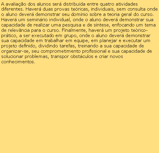 Caixa de texto: A avaliao dos alunos ser distribuda entre quatro atividades diferentes. Haver duas provas tericas, individuais, sem consulta onde o aluno dever demonstrar seu domnio sobre a teoria geral do curso. Haver um seminrio individual, onde o aluno dever demonstrar sua capacidade de realizar uma pesquisa e de sntese, enfocando um tema de relevncia para o curso. Finalmente, haver um projeto terico-prtico, a ser executado em grupo, onde o aluno dever demonstrar sua capacidade em trabalhar em equipe, em planejar e executar um projeto definido, dividindo tarefas, treinando a sua capacidade de organizar-se, seu comprometimento profissional e sua capacidade de solucionar problemas, transpor obstculos e criar novos conhecimentos.