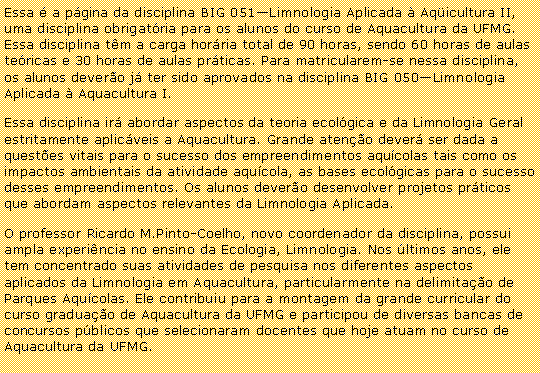 Caixa de texto: Essa  a pgina da disciplina BIG 051Limnologia Aplicada  Aqicultura II, uma disciplina obrigatria para os alunos do curso de Aquacultura da UFMG. Essa disciplina tm a carga horria total de 90 horas, sendo 60 horas de aulas tericas e 30 horas de aulas prticas. Para matricularem-se nessa disciplina, os alunos devero j ter sido aprovados na disciplina BIG 050Limnologia Aplicada  Aquacultura I.Essa disciplina ir abordar aspectos da teoria ecolgica e da Limnologia Geral estritamente aplicveis a Aquacultura. Grande ateno dever ser dada a questes vitais para o sucesso dos empreendimentos aqucolas tais como os impactos ambientais da atividade aqucola, as bases ecolgicas para o sucesso desses empreendimentos. Os alunos devero desenvolver projetos prticos que abordam aspectos relevantes da Limnologia Aplicada.O professor Ricardo M.Pinto-Coelho, novo coordenador da disciplina, possui ampla experincia no ensino da Ecologia, Limnologia. Nos ltimos anos, ele tem concentrado suas atividades de pesquisa nos diferentes aspectos aplicados da Limnologia em Aquacultura, particularmente na delimitao de Parques Aqucolas. Ele contribuiu para a montagem da grande curricular do curso graduao de Aquacultura da UFMG e participou de diversas bancas de concursos pblicos que selecionaram docentes que hoje atuam no curso de Aquacultura da UFMG.