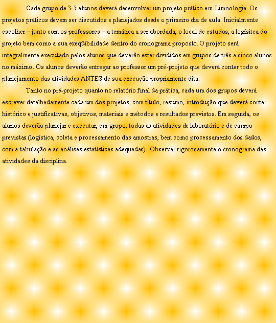 Caixa de texto: 	Cada grupo de 3-5 alunos dever desenvolver um projeto prtico em Limnologia. Os projetos prticos devem ser discutidos e planejados desde o primeiro dia de aula. Inicialmente escolher  junto com os professores  a temtica a ser abordada, o local de estudos, a logsitca do projeto bem como a sua exeqibilidade dentro do cronograma proposto. O projeto ser integralmente executado pelos alunos que devero estar divididos em grupos de trs a cinco alunos no mximo. Os alunos devero entregar ao professor um pr-projeto que dever conter todo o planejamento das atividades ANTES de sua execuo propriamente dita.Tanto no pr-projeto quanto no relatrio final da prtica, cada um dos grupos dever escrever detalhadamente cada um dos projetos, com ttulo, resumo, introduo que dever conter  histrico e justificativas, objetivos, materiais e mtodos e resultados previstos. Em seguida, os alunos devero planejar e executar, em grupo, todas as atividades de laboratrio e de campo previstas (logstica, coleta e processamento das amostras, bem como processamento dos dados, com a tabulao e as anlises estatsticas adequadas).  Observar rigorosamente o cronograma das atividades da disciplina.